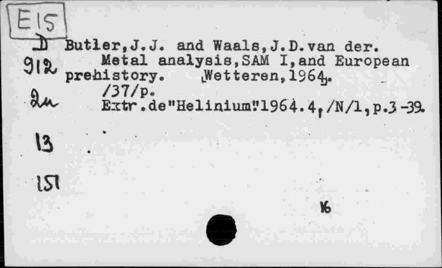 ﻿2Ь Butler, J. J. and Waals, J.D.van der.
сил	Metal analysis,SAM I,and European
prehistory. iWetteren, 1364.
а,	/37/р.
E^tr.de”Helinium’.*1964.4|/N/l,p.3-39.
15
ISl
